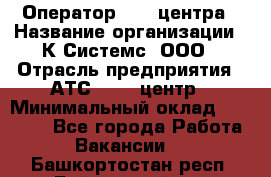 Оператор Call-центра › Название организации ­ К Системс, ООО › Отрасль предприятия ­ АТС, call-центр › Минимальный оклад ­ 15 000 - Все города Работа » Вакансии   . Башкортостан респ.,Баймакский р-н